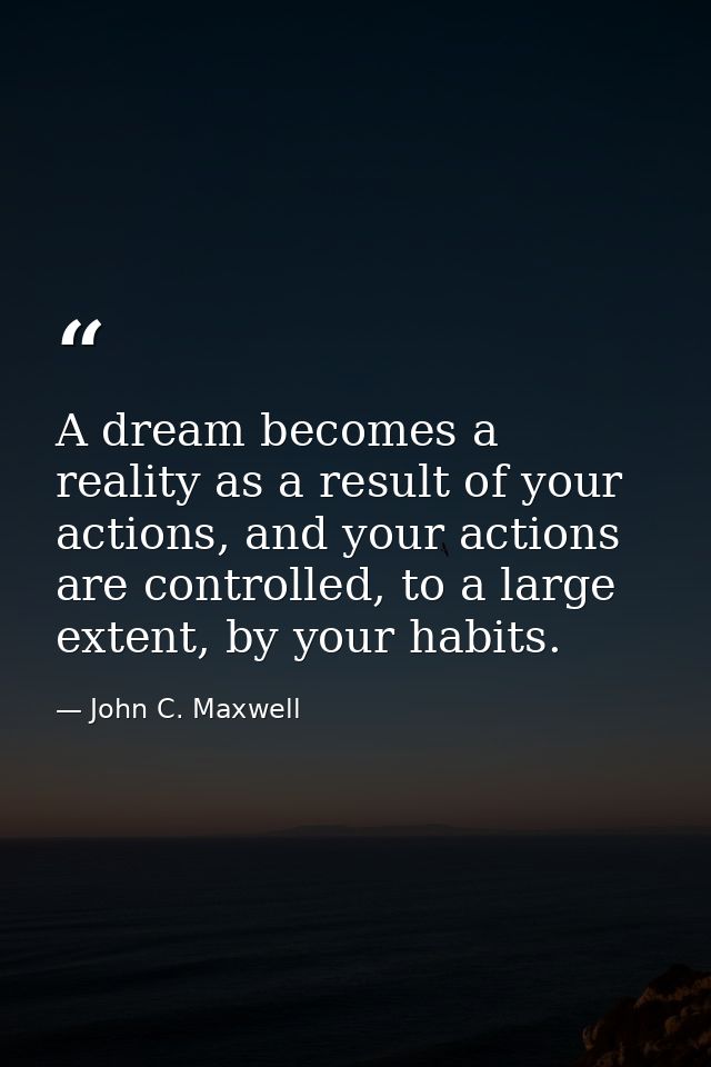 A dream becomes a reality as a result of your actions, and your actions are controlled, to a large extent, by your habit — John C. Maxwell