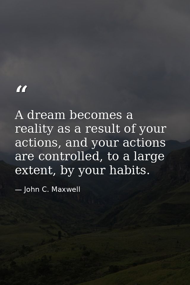 A dream becomes a reality as a result of your actions, and your actions are controlled, to a large extent, by your habit — John C. Maxwell