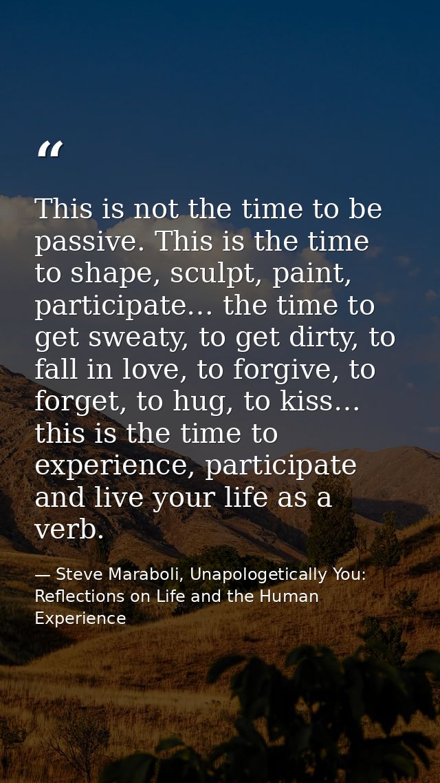 This is not the time to be passive. This is the time to shape, sculpt, paint, participate… the time to get sweaty, to ge — Steve Maraboli, Unapologetically You: Reflections on Life and the Human Experience