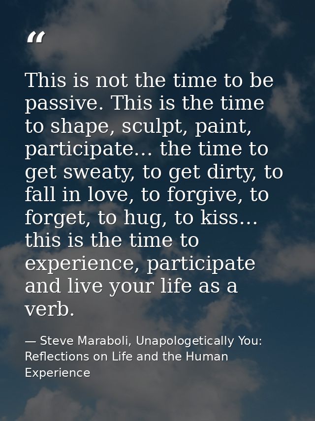 This is not the time to be passive. This is the time to shape, sculpt, paint, participate… the time to get sweaty, to ge — Steve Maraboli, Unapologetically You: Reflections on Life and the Human Experience