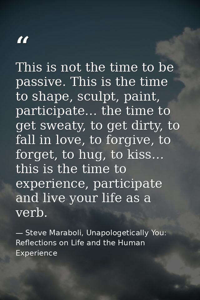 This is not the time to be passive. This is the time to shape, sculpt, paint, participate… the time to get sweaty, to ge — Steve Maraboli, Unapologetically You: Reflections on Life and the Human Experience