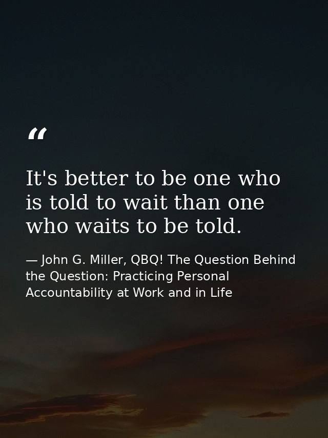 It's better to be one who is told to wait than one who waits to be told. — John G. Miller, QBQ! The Question Behind the Question: Practicing Personal Accountability at Work and in Life