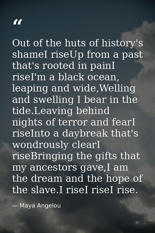 Out of the huts of history's shameI riseUp from a past that's rooted in painI riseI'm a black ocean, leaping and wide,We — Maya Angelou