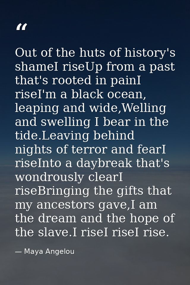Out of the huts of history's shameI riseUp from a past that's rooted in painI riseI'm a black ocean, leaping and wide,We — Maya Angelou