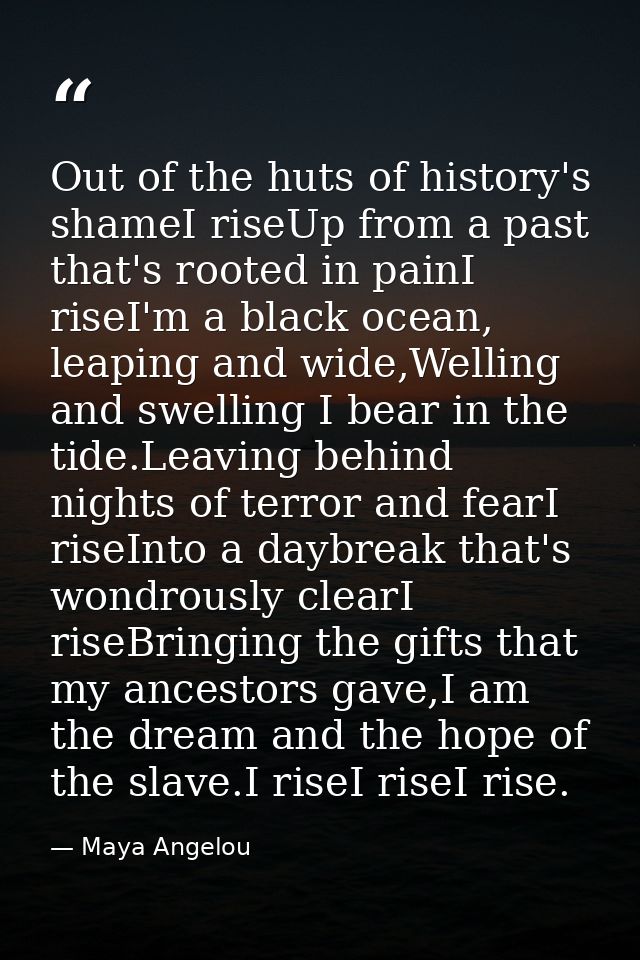 Out of the huts of history's shameI riseUp from a past that's rooted in painI riseI'm a black ocean, leaping and wide,We — Maya Angelou