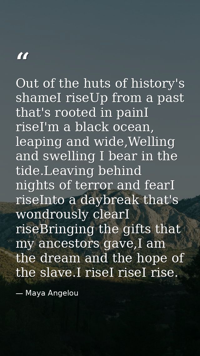 Out of the huts of history's shameI riseUp from a past that's rooted in painI riseI'm a black ocean, leaping and wide,We — Maya Angelou