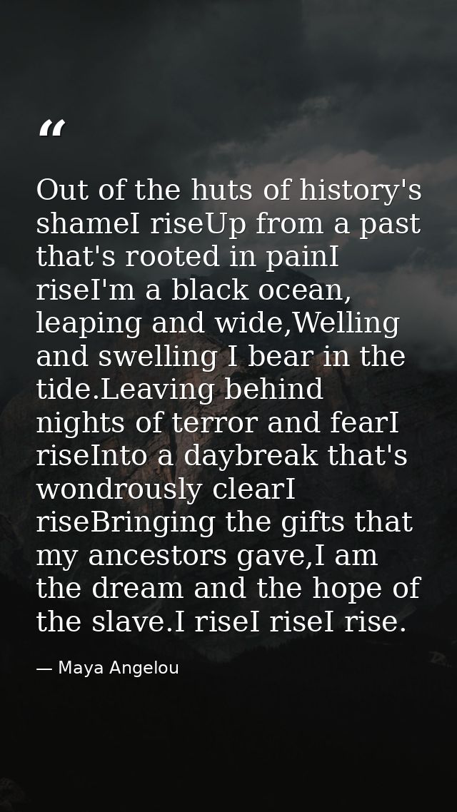 Out of the huts of history's shameI riseUp from a past that's rooted in painI riseI'm a black ocean, leaping and wide,We — Maya Angelou