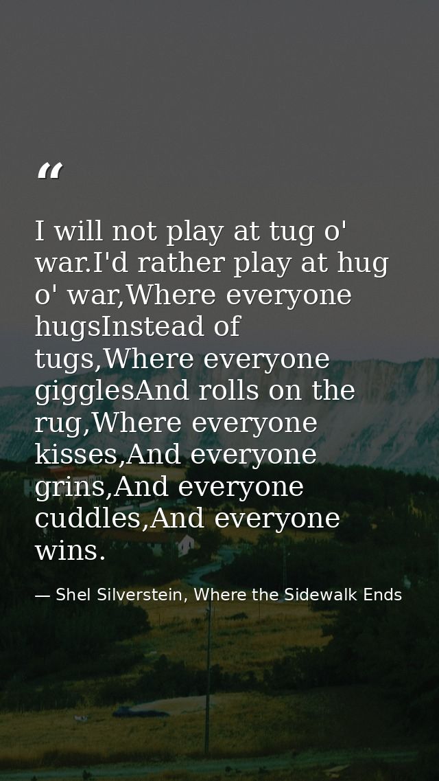 I will not play at tug o' war.I'd rather play at hug o' war,Where everyone hugsInstead of tugs,Where everyone gigglesAnd — Shel Silverstein, Where the Sidewalk Ends