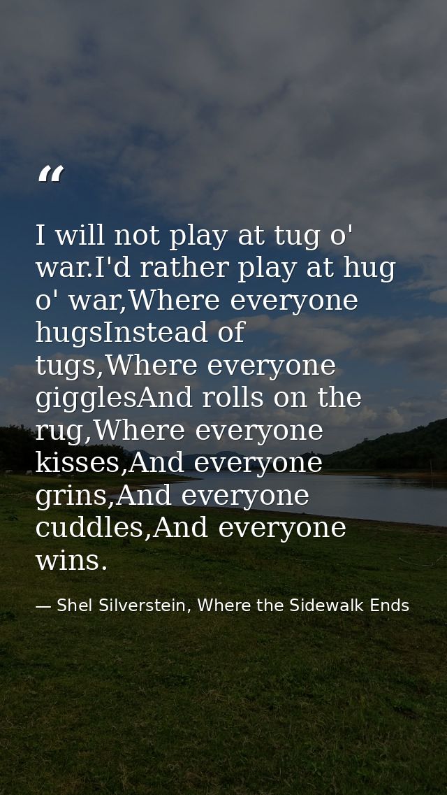 I will not play at tug o' war.I'd rather play at hug o' war,Where everyone hugsInstead of tugs,Where everyone gigglesAnd — Shel Silverstein, Where the Sidewalk Ends