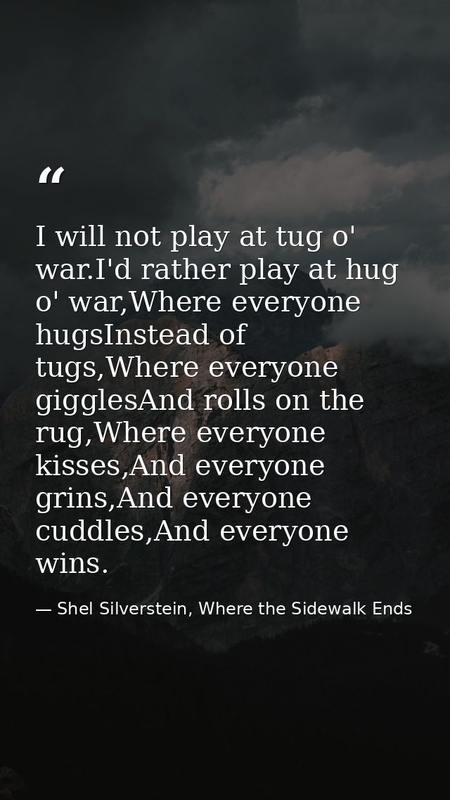 I will not play at tug o' war.I'd rather play at hug o' war,Where everyone hugsInstead of tugs,Where everyone gigglesAnd — Shel Silverstein, Where the Sidewalk Ends