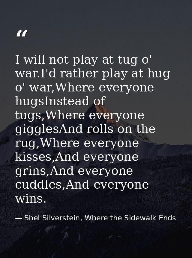 I will not play at tug o' war.I'd rather play at hug o' war,Where everyone hugsInstead of tugs,Where everyone gigglesAnd — Shel Silverstein, Where the Sidewalk Ends