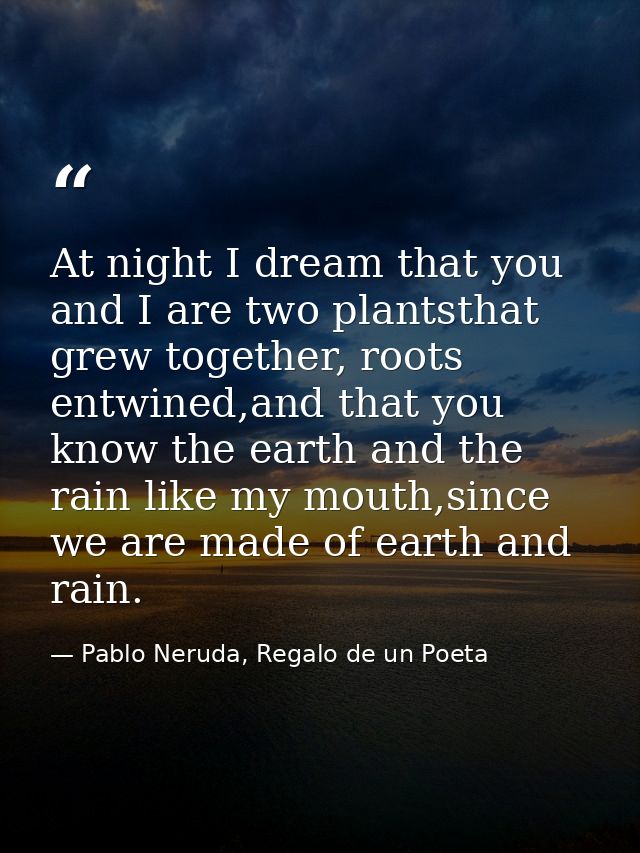 At night I dream that you and I are two plantsthat grew together, roots entwined,and that you know the earth and the rai — Pablo Neruda, Regalo de un Poeta