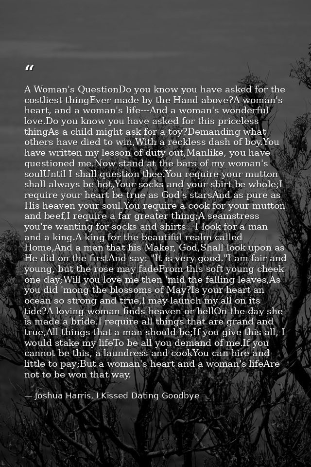 A Woman's QuestionDo you know you have asked for the costliest thingEver made by the Hand above?A woman's heart, and a w — Joshua Harris, I Kissed Dating Goodbye