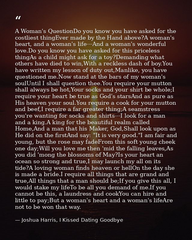 A Woman's QuestionDo you know you have asked for the costliest thingEver made by the Hand above?A woman's heart, and a w — Joshua Harris, I Kissed Dating Goodbye