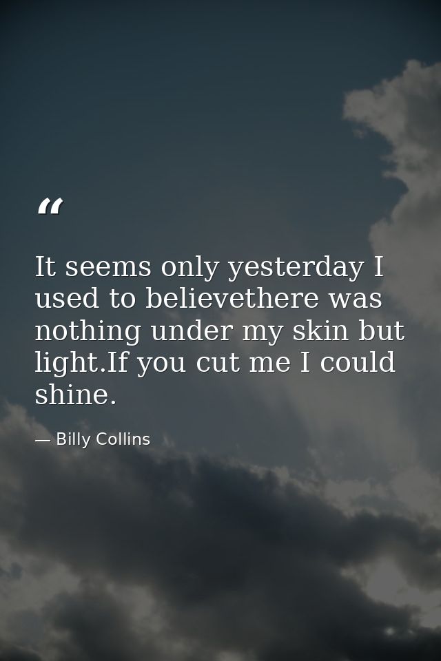 It seems only yesterday I used to believethere was nothing under my skin but light.If you cut me I could shine. — Billy Collins