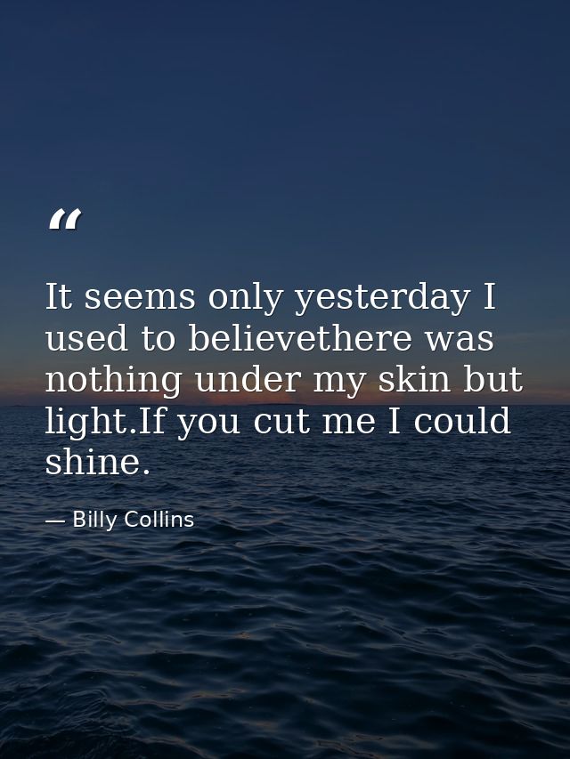 It seems only yesterday I used to believethere was nothing under my skin but light.If you cut me I could shine. — Billy Collins