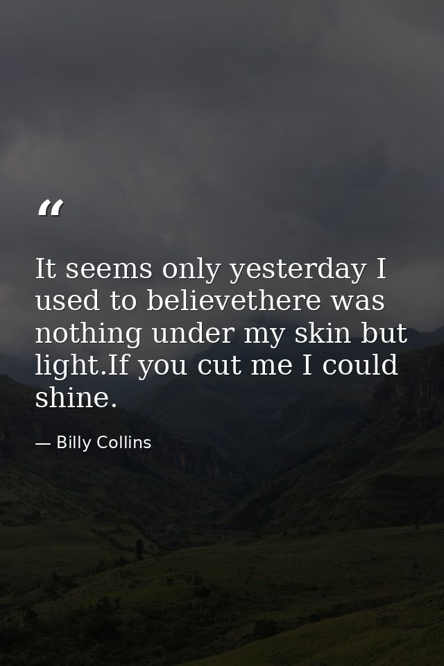 It seems only yesterday I used to believethere was nothing under my skin but light.If you cut me I could shine. — Billy Collins