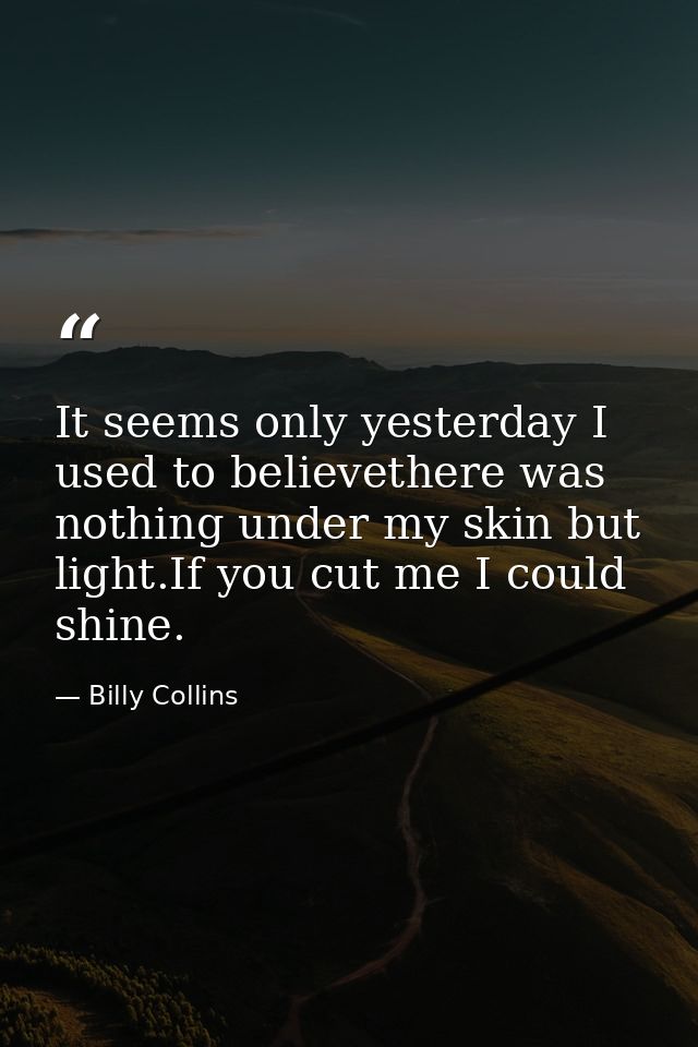 It seems only yesterday I used to believethere was nothing under my skin but light.If you cut me I could shine. — Billy Collins