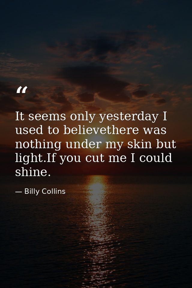 It seems only yesterday I used to believethere was nothing under my skin but light.If you cut me I could shine. — Billy Collins