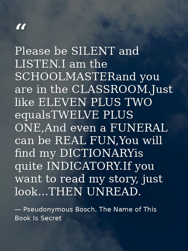 Please be SILENT and LISTEN.I am the SCHOOLMASTERand you are in the CLASSROOM.Just like ELEVEN PLUS TWO equalsTWELVE PLU — Pseudonymous Bosch, The Name of This Book Is Secret