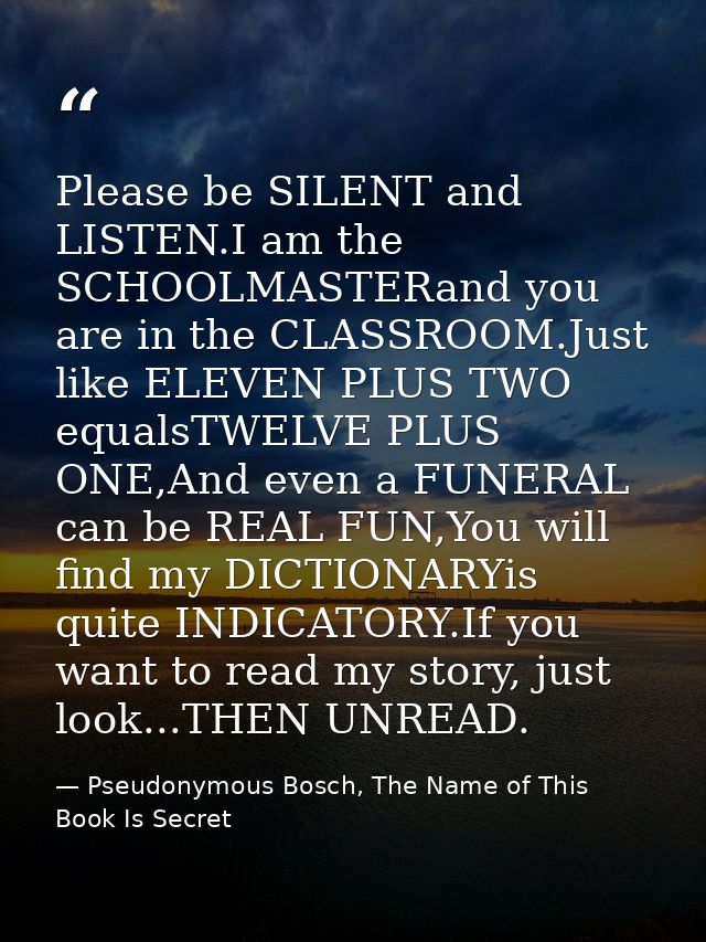 Please be SILENT and LISTEN.I am the SCHOOLMASTERand you are in the CLASSROOM.Just like ELEVEN PLUS TWO equalsTWELVE PLU — Pseudonymous Bosch, The Name of This Book Is Secret