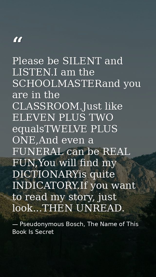 Please be SILENT and LISTEN.I am the SCHOOLMASTERand you are in the CLASSROOM.Just like ELEVEN PLUS TWO equalsTWELVE PLU — Pseudonymous Bosch, The Name of This Book Is Secret