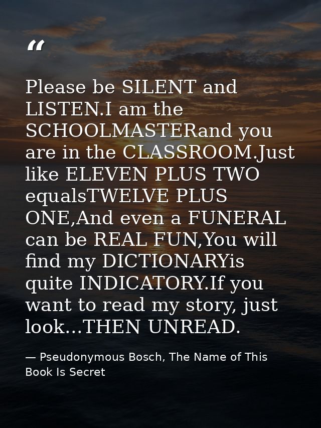 Please be SILENT and LISTEN.I am the SCHOOLMASTERand you are in the CLASSROOM.Just like ELEVEN PLUS TWO equalsTWELVE PLU — Pseudonymous Bosch, The Name of This Book Is Secret