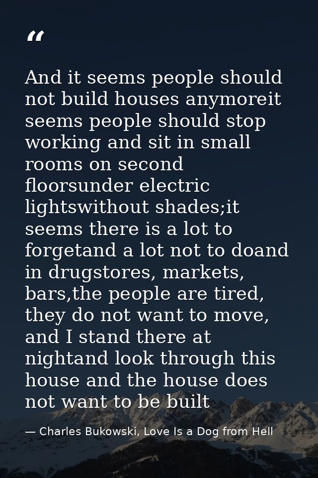 And it seems people should not build houses anymoreit seems people should stop working and sit in small rooms on second  — Charles Bukowski, Love Is a Dog from Hell