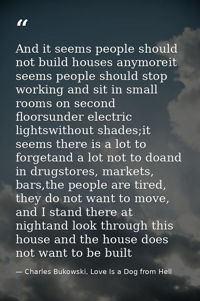And it seems people should not build houses anymoreit seems people should stop working and sit in small rooms on second  — Charles Bukowski, Love Is a Dog from Hell