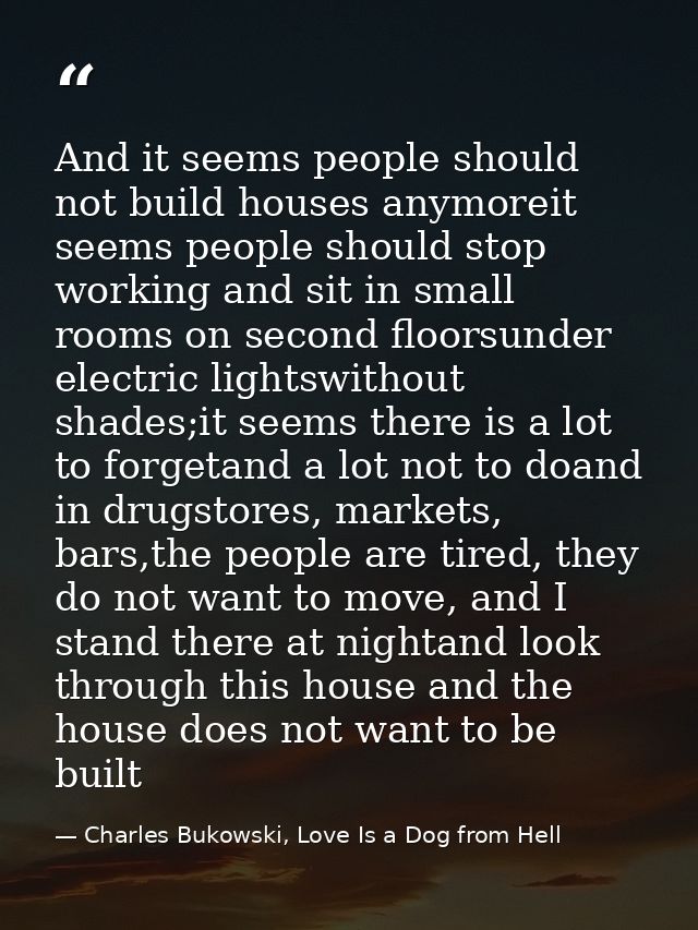 And it seems people should not build houses anymoreit seems people should stop working and sit in small rooms on second  — Charles Bukowski, Love Is a Dog from Hell