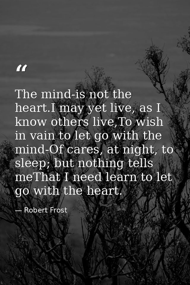 The mind-is not the heart.I may yet live, as I know others live,To wish in vain to let go with the mind-Of cares, at nig — Robert Frost