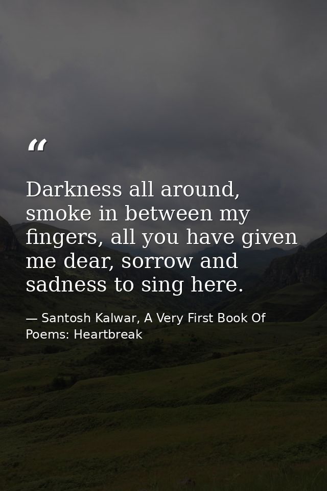 Darkness all around, smoke in between my fingers, all you have given me dear, sorrow and sadness to sing here. — Santosh Kalwar, A Very First Book Of Poems: Heartbreak