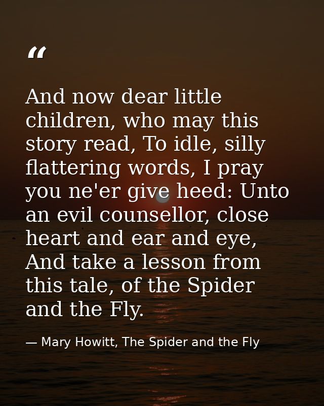 And now dear little children, who may this story read, To idle, silly flattering words, I pray you ne'er give heed: Unto — Mary Howitt, The Spider and the Fly