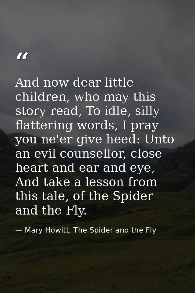 And now dear little children, who may this story read, To idle, silly flattering words, I pray you ne'er give heed: Unto — Mary Howitt, The Spider and the Fly
