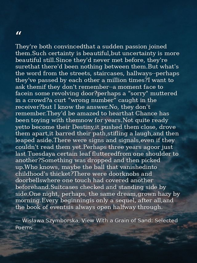 They're both convincedthat a sudden passion joined them.Such certainty is beautiful,but uncertainty is more beautiful st — Wisława Szymborska, View With a Grain of Sand: Selected Poems