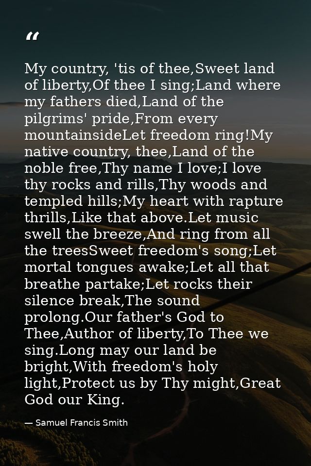 My country, 'tis of thee,Sweet land of liberty,Of thee I sing;Land where my fathers died,Land of the pilgrims' pride,Fro — Samuel Francis Smith