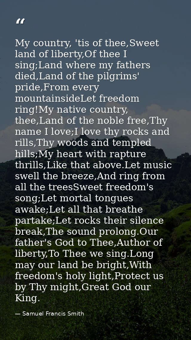 My country, 'tis of thee,Sweet land of liberty,Of thee I sing;Land where my fathers died,Land of the pilgrims' pride,Fro — Samuel Francis Smith