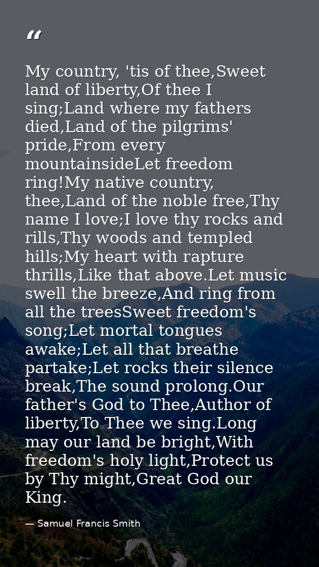 My country, 'tis of thee,Sweet land of liberty,Of thee I sing;Land where my fathers died,Land of the pilgrims' pride,Fro — Samuel Francis Smith