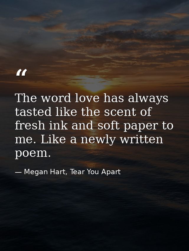 The word love has always tasted like the scent of fresh ink and soft paper to me. Like a newly written poem. — Megan Hart, Tear You Apart