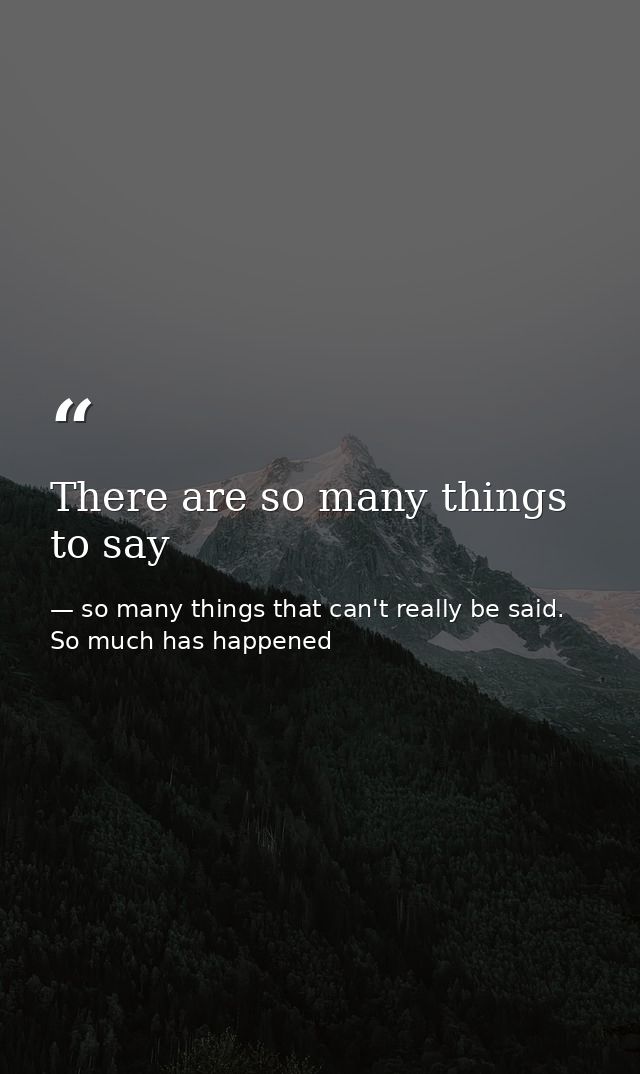 There are so many things to say — so many things that can't really be said. So much has happened