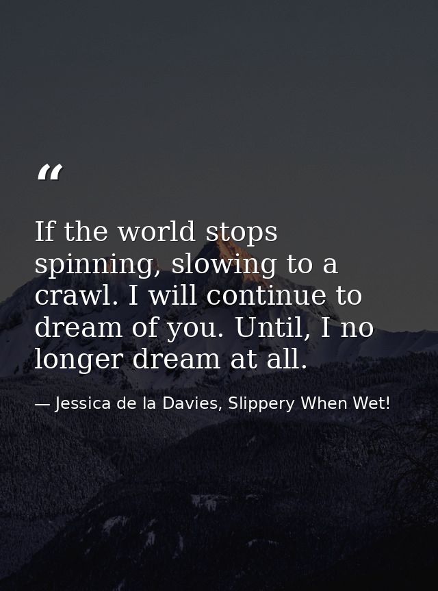 If the world stops spinning, slowing to a crawl. I will continue to dream of you. Until, I no longer dream at all. — Jessica de la Davies, Slippery When Wet!