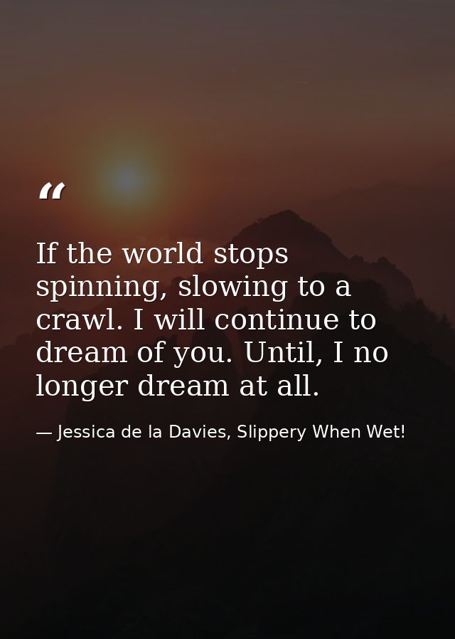 If the world stops spinning, slowing to a crawl. I will continue to dream of you. Until, I no longer dream at all. — Jessica de la Davies, Slippery When Wet!
