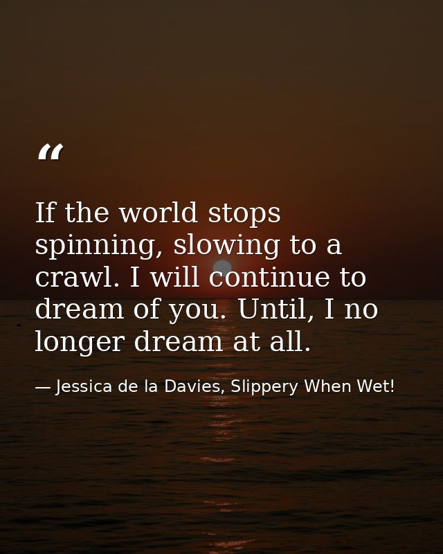 If the world stops spinning, slowing to a crawl. I will continue to dream of you. Until, I no longer dream at all. — Jessica de la Davies, Slippery When Wet!