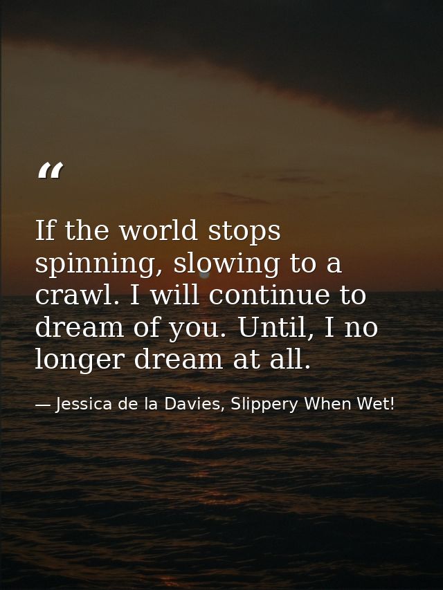 If the world stops spinning, slowing to a crawl. I will continue to dream of you. Until, I no longer dream at all. — Jessica de la Davies, Slippery When Wet!