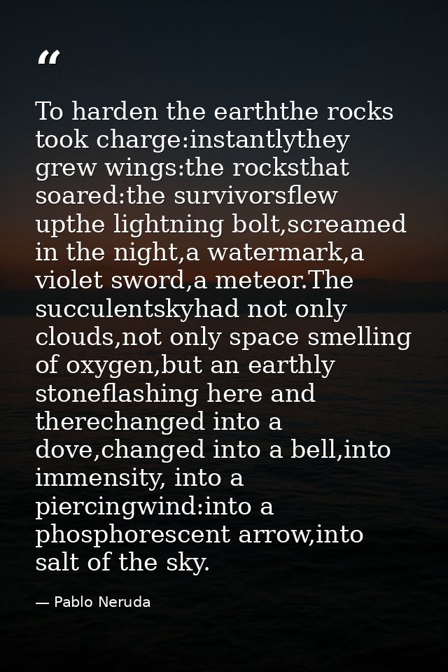 To harden the earththe rocks took charge:instantlythey grew wings:the rocksthat soared:the survivorsflew upthe lightning — Pablo Neruda
