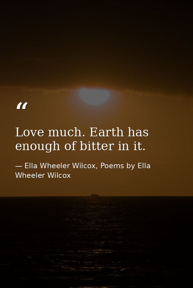 Love much. Earth has enough of bitter in it. — Ella Wheeler Wilcox, Poems by Ella Wheeler Wilcox