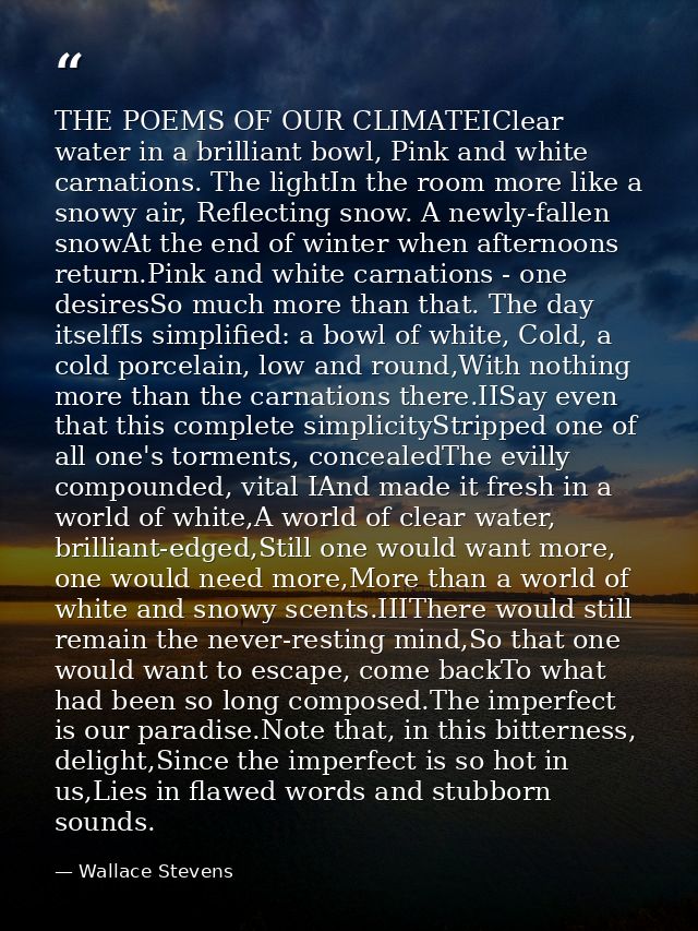 THE POEMS OF OUR CLIMATEIClear water in a brilliant bowl, Pink and white carnations. The lightIn the room more like a sn — Wallace Stevens
