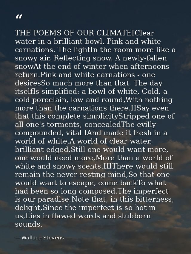 THE POEMS OF OUR CLIMATEIClear water in a brilliant bowl, Pink and white carnations. The lightIn the room more like a sn — Wallace Stevens
