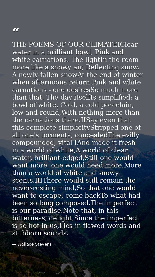 THE POEMS OF OUR CLIMATEIClear water in a brilliant bowl, Pink and white carnations. The lightIn the room more like a sn — Wallace Stevens
