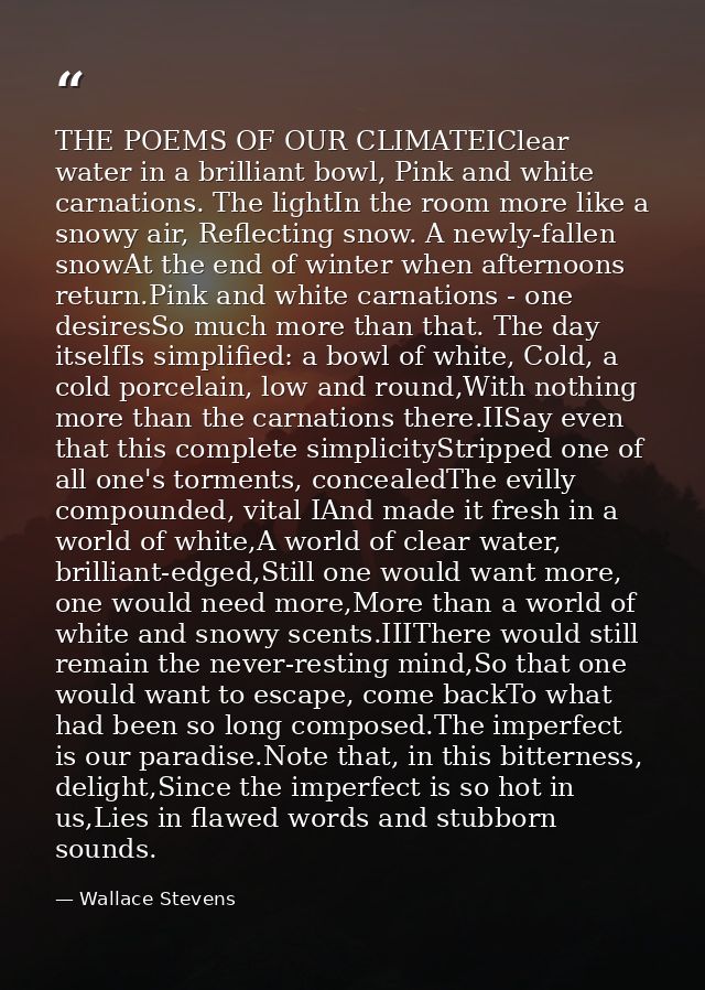 THE POEMS OF OUR CLIMATEIClear water in a brilliant bowl, Pink and white carnations. The lightIn the room more like a sn — Wallace Stevens